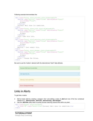 TUTORIALS POINT
Simply Easy Learning
Following example demonstrates this:
<div class="alert alert-success alert-dismissable">
<button type="button" class="close" data-dismiss="alert"
aria-hidden="true">
&times;
</button>
Success! Well done its submitted.
</div>
<div class="alert alert-info alert-dismissable">
<button type="button" class="close" data-dismiss="alert"
aria-hidden="true">
&times;
</button>
Info! take this info.
</div>
<div class="alert alert-warning alert-dismissable">
<button type="button" class="close" data-dismiss="alert"
aria-hidden="true">
&times;
</button>
Warning ! Dont submit this.
</div>
<div class="alert alert-danger alert-dismissable">
<button type="button" class="close" data-dismiss="alert"
aria-hidden="true">
&times;
</button>
Error ! Change few things.
</div>
Be sure to use the <button> element with the data-dismiss="alert" data attribute.
Links in Alerts
To get links in alerts:
 Add an basic alert by creating a wrapper <div> and adding a class of .alert and one of the four contextual
classes (e.g., .alert-success, .alert-info, .alert-warning, .alert-danger)
 Use the .alert-link utility class to quickly provide matching colored links within any alert.
<div class="alert alert-success">
<a href="#" class="alert-link">Success! Well done its submitted.</a>
</div>
 