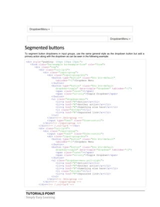 TUTORIALS POINT
Simply Easy Learning
Segmented buttons
To segment button dropdowns in input groups, use the same general style as the dropdown button but add a
primary action along with the dropdown as can be seen in the following example:
<div style="padding: 100px 100px 10px;">
<form class="bs-example bs-example-form" role="form">
<div class="row">
<div class="col-lg-6">
<div class="input-group">
<div class="input-group-btn">
<button type="button" class="btn btn-default"
tabindex="-1">Dropdwon Menu
</button>
<button type="button" class="btn btn-default
dropdown-toggle" data-toggle="dropdown" tabindex="-1">
<span class="caret"></span>
<span class="sr-only">Toggle Dropdown</span>
</button>
<ul class="dropdown-menu">
<li><a href="#">Action</a></li>
<li><a href="#">Another action</a></li>
<li><a href="#">Something else here</a></li>
<li class="divider"></li>
<li><a href="#">Separated link</a></li>
</ul>
</div><!-- /btn-group -->
<input type="text" class="form-control">
</div><!-- /input-group -->
</div><!-- /.col-lg-6 --><br>
<div class="col-lg-6">
<div class="input-group">
<input type="text" class="form-control">
<div class="input-group-btn">
<button type="button" class="btn btn-default"
tabindex="-1">Dropdwon Menu
</button>
<button type="button" class="btn btn-default
dropdown-toggle" data-toggle="dropdown" tabindex="-1">
<span class="caret"></span>
<span class="sr-only">Toggle Dropdown</span>
</button>
<ul class="dropdown-menu pull-right">
<li><a href="#">Action</a></li>
<li><a href="#">Another action</a></li>
<li><a href="#">Something else here</a></li>
<li class="divider"></li>
<li><a href="#">Separated link</a></li>
</ul>
</div><!-- /btn-group -->
</div><!-- /input-group -->
</div><!-- /.col-lg-6 -->
 