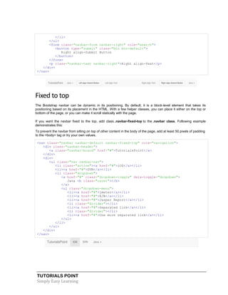 TUTORIALS POINT
Simply Easy Learning
</li>
</ul>
<form class="navbar-form navbar-right" role="search">
<button type="submit" class="btn btn-default">
Right align-Submit Button
</button>
</form>
<p class="navbar-text navbar-right">Right align-Text</p>
</div>
</nav>
Fixed to top
The Bootstrap navbar can be dynamic in its positioning. By default, it is a block-level element that takes its
positioning based on its placement in the HTML. With a few helper classes, you can place it either on the top or
bottom of the page, or you can make it scroll statically with the page.
If you want the navbar fixed to the top, add class .navbar-fixed-top to the .navbar class. Following example
demonstrates this:
To prevent the navbar from sitting on top of other content in the body of the page, add at least 50 pixels of padding
to the <body> tag or try your own values.
<nav class="navbar navbar-default navbar-fixed-top" role="navigation">
<div class="navbar-header">
<a class="navbar-brand" href="#">TutorialsPoint</a>
</div>
<div>
<ul class="nav navbar-nav">
<li class="active"><a href="#">iOS</a></li>
<li><a href="#">SVN</a></li>
<li class="dropdown">
<a href="#" class="dropdown-toggle" data-toggle="dropdown">
Java <b class="caret"></b>
</a>
<ul class="dropdown-menu">
<li><a href="#">jmeter</a></li>
<li><a href="#">EJB</a></li>
<li><a href="#">Jasper Report</a></li>
<li class="divider"></li>
<li><a href="#">Separated link</a></li>
<li class="divider"></li>
<li><a href="#">One more separated link</a></li>
</ul>
</li>
</ul>
</div>
</nav>
 