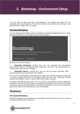 2. Bootstrap ─ Environment Setup
It is very easy to setup and start using Bootstrap. This chapter will explain how to
download and setup Bootstrap. We will also discuss the Bootstrap file structure, and
demonstrate its usage with an example.
DownloadBootstrap
You can download the latest version of Bootstrap from http://getbootstrap.com/. When
you click on this link, you will get to see a screen as below:
Here you can see two buttons:
 Download Bootstrap: Clicking this, you can download the precompiled
and minified versions of Bootstrap CSS, JavaScript, and fonts. No documentation or
original source code files are included.
 Download Source: Clicking this, you can get the latest Bootstrap LESS
and JavaScript source code directly from GitHub.
If you work with Bootstrap's uncompiled source code, you need to compile the LESS files
to produce usable CSS files. For compiling LESS files into CSS, Bootstrap officially
supports only Recess, which is Twitter's CSS hinter based on less.js.
For better understanding and ease of use, we shall use precompiled version of Bootstrap
throughout the tutorial. As the files are complied and minified, you don't have to bother
every time including separate files for individual functionality. At the time of writing this
tutorial the latest version (Bootstrap 3) was downloaded.
Filestructure
Precompiled Bootstrap
Once the compiled version Bootstrap is downloaded, extract the ZIP file, and you will see
the following file/directory structure:
3
 