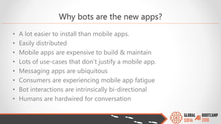 Why bots are the new apps?
• A lot easier to install than mobile apps.
• Easily distributed
• Mobile apps are expensive to build & maintain
• Lots of use-cases that don’t justify a mobile app.
• Messaging apps are ubiquitous
• Consumers are experiencing mobile app fatigue
• Bot interactions are intrinsically bi-directional
• Humans are hardwired for conversation
 