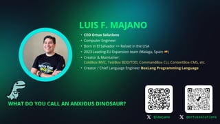 LUIS F. MAJANO
• CEO Ortus Solutions
• Computer Engineer
• Born in El Salvador => Raised in the USA
• 2023 Leading EU Expansion team (Malaga, Spain 🇪🇸)
• Creator & Maintainer:
ColdBox MVC, TestBox BDD/TDD, CommandBox CLI, ContentBox CMS, etc.
• Creator / Chief Language Engineer BoxLang Programming Language
@lmajano @ortussolutions
WHAT DO YOU CALL AN ANXIOUS DINOSAUR?
 