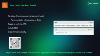 SAM - Your new Best Friend
• Template-Driven resource management model
• Fancy words for Infrastructure as Code
• Supports anything AWS
• Included CLI
• Great for testing locally
https://docs.aws.amazon.com/serverless-application-model/latest/developerguide/install-sam-cli.html
 