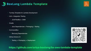 BoxLang Lambda Template
• Turnkey Template for Lambda Development
• Unit + Integration Testing
• JUnit/TestBox + SAM
• Gradle
• Java Dependencies + Packaging + Testing
• CommandBox
• BoxLang Dependencies
• Github Actions CI
• Testing -> Packaging -> Deployment
https://github.com/ortus-boxlang/bx-aws-lambda-template
 