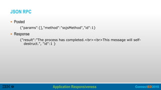 JSON RPC
 Posted
{"params":[],"method":"ssjsMethod","id":1}
 Response
{"result":"The process has completed.<br><br>This message will self-
destruct.", "id":1 }
Application Responsiveness
Improving Performance – Client Side
 