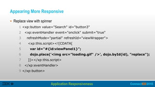 Appearing More Responsive
 Replace view with spinner
1 <xp:button value="Search" id="button3"
2 <xp:eventHandler event="onclick" submit="true"
3 refreshMode="partial" refreshId="viewWrapper">
4 <xp:this.script><![CDATA[
5 var id="#{id:viewPanel1}";
6 dojo.place('<img src="loading.gif" />', dojo.byId(id), "replace");
7 ]]></xp:this.script>
8 </xp:eventHandler>
9 </xp:button>
Application Responsiveness
Improving Performance – Client Side
 