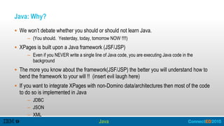 Java: Why?
 We won’t debate whether you should or should not learn Java.
– (You should. Yesterday, today, tomorrow NOW !!!!)
 XPages is built upon a Java framework (JSF/JSP)
– Even if you NEVER write a single line of Java code, you are executing Java code in the
background
 The more you know about the framework(JSF/JSP) the better you will understand how to
bend the framework to your will !! (insert evil laugh here)
 If you want to integrate XPages with non-Domino data/architectures then most of the code
to do so is implemented in Java
– JDBC
– JSON
– XML
Java
 