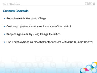 Custom Controls

    Reusable within the same XPage

    Custom properties can control instances of the control

    Keep design clean by using Design Definition

    Use Editable Areas as placeholder for content within the Custom Control




44   © 2013 IBM Corporation
 