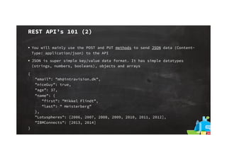 REST API’s 101 (2)
§  You will mainly use the POST and PUT methods to send JSON data (ContentType: application/json) to the API
§  JSON is super simple key/value data format. It has simple datatypes
(strings, numbers, booleans), objects and arrays
{
”email”: ”mh@intravision.dk”,
”niceGuy”: true,
”age”: 37,
”name”: {
”first”: ”Mikkel Flindt”,
”last”: ” Heisterberg”
},
”Lotuspheres”: [2006, 2007, 2008, 2009, 2010, 2011, 2012],
”IBMConnects”: [2013, 2014]
}

 