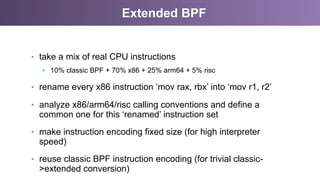 Extended BPF
•  take a mix of real CPU instructions
•  10% classic BPF + 70% x86 + 25% arm64 + 5% risc
•  rename every x86 instruction ‘mov rax, rbx’ into ‘mov r1, r2’
•  analyze x86/arm64/risc calling conventions and define a
common one for this ‘renamed’ instruction set
•  make instruction encoding fixed size (for high interpreter
speed)
•  reuse classic BPF instruction encoding (for trivial classic-
>extended conversion)
 