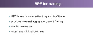 BPF for tracing
•  BPF is seen as alternative to systemtap/dtrace
•  provides in-kernel aggregation, event filtering
•  can be 'always on'
•  must have minimal overhead
 