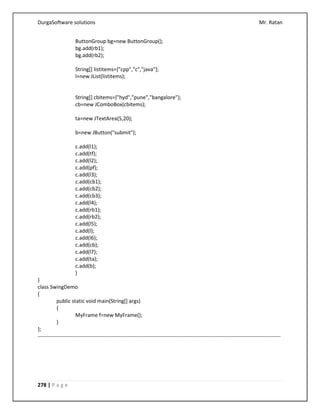 DurgaSoftware solutions Mr. Ratan
278 | P a g e
ButtonGroup bg=new ButtonGroup();
bg.add(rb1);
bg.add(rb2);
String[] listitems={"cpp","c","java"};
l=new JList(listitems);
String[] cbitems={"hyd","pune","bangalore"};
cb=new JComboBox(cbitems);
ta=new JTextArea(5,20);
b=new JButton("submit");
c.add(l1);
c.add(tf);
c.add(l2);
c.add(pf);
c.add(l3);
c.add(cb1);
c.add(cb2);
c.add(cb3);
c.add(l4);
c.add(rb1);
c.add(rb2);
c.add(l5);
c.add(l);
c.add(l6);
c.add(cb);
c.add(l7);
c.add(ta);
c.add(b);
}
}
class SwingDemo
{
public static void main(String[] args)
{
MyFrame f=new MyFrame();
}
};
------------------------------------------------------------------------------------------------------------------------------------------
 