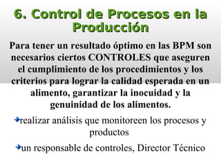6. Control de Procesos en la6. Control de Procesos en la
ProducciónProducción
Para tener un resultado óptimo en las BPM son
necesarios ciertos CONTROLES que aseguren
el cumplimiento de los procedimientos y los
criterios para lograr la calidad esperada en un
alimento, garantizar la inocuidad y la
genuinidad de los alimentos.
realizar análisis que monitoreen los procesos y
productos
un responsable de controles, Director Técnico
 