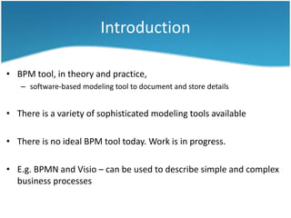 Introduction
• BPM tool, in theory and practice,
– software-based modeling tool to document and store details

• There is a variety of sophisticated modeling tools available
• There is no ideal BPM tool today. Work is in progress.
• E.g. BPMN and Visio – can be used to describe simple and complex
business processes

 