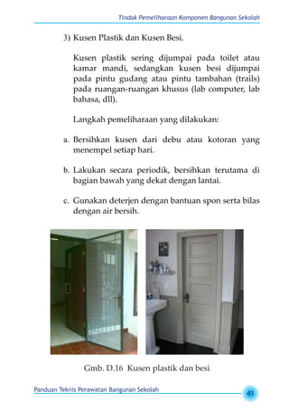 Tindak Pemeliharaan Komponen Bangunan Sekolah
Panduan Teknis Perawatan Bangunan Sekolah
41
3)	Kusen Plastik dan Kusen Besi.
Kusen plastik sering dijumpai pada toilet atau
kamar mandi, sedangkan kusen besi dijumpai
pada pintu gudang atau pintu tambahan (trails)
pada ruangan-ruangan khusus (lab computer, lab
bahasa, dll).
Langkah pemeliharaan yang dilakukan:
a.	 Bersihkan kusen dari debu atau kotoran yang
menempel setiap hari.
b.	 Lakukan secara periodik, bersihkan terutama di
bagian bawah yang dekat dengan lantai.
c.	 Gunakan deterjen dengan bantuan spon serta bilas
dengan air bersih.
Gmb. D.16 Kusen plastik dan besi
 