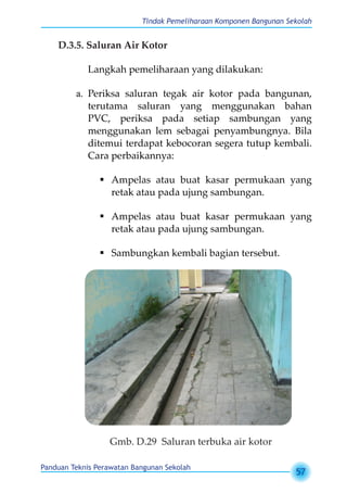 Tindak Pemeliharaan Komponen Bangunan Sekolah
Panduan Teknis Perawatan Bangunan Sekolah
57
D.3.5. Saluran Air Kotor
Langkah pemeliharaan yang dilakukan:
a.	 Periksa saluran tegak air kotor pada bangunan,
terutama saluran yang menggunakan bahan
PVC, periksa pada setiap sambungan yang
menggunakan lem sebagai penyambungnya. Bila
ditemui terdapat kebocoran segera tutup kembali.
Cara perbaikannya:
	Ampelas atau buat kasar permukaan yang
retak atau pada ujung sambungan.
	Ampelas atau buat kasar permukaan yang
retak atau pada ujung sambungan.
	Sambungkan kembali bagian tersebut.
Gmb. D.29 Saluran terbuka air kotor
 