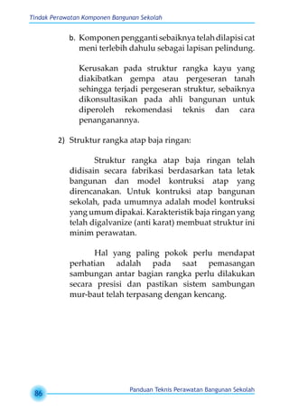 Tindak Perawatan Komponen Bangunan Sekolah
Panduan Teknis Perawatan Bangunan Sekolah
86
b.	 Komponenpenggantisebaiknyatelahdilapisicat
meni terlebih dahulu sebagai lapisan pelindung.
Kerusakan pada struktur rangka kayu yang
diakibatkan gempa atau pergeseran tanah
sehingga terjadi pergeseran struktur, sebaiknya
dikonsultasikan pada ahli bangunan untuk
diperoleh rekomendasi teknis dan cara
penanganannya.
2)	 Struktur rangka atap baja ringan:
Struktur rangka atap baja ringan telah
didisain secara fabrikasi berdasarkan tata letak
bangunan dan model kontruksi atap yang
direncanakan. Untuk kontruksi atap bangunan
sekolah, pada umumnya adalah model kontruksi
yang umum dipakai. Karakteristik baja ringan yang
telah digalvanize (anti karat) membuat struktur ini
minim perawatan. 	
Hal yang paling pokok perlu mendapat
perhatian adalah pada saat pemasangan
sambungan antar bagian rangka perlu dilakukan
secara presisi dan pastikan sistem sambungan
mur-baut telah terpasang dengan kencang.
 
