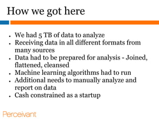 How we got here

●   We had 5 TB of data to analyze
●   Receiving data in all different formats from
    many sources
●   Data had to be prepared for analysis - Joined,
    flattened, cleansed
●   Machine learning algorithms had to run
●   Additional needs to manually analyze and
    report on data
●   Cash constrained as a startup
 