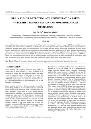 IJRET: International Journal of Research in Engineering and Technology eISSN: 2319-1163 | pISSN: 2321-7308
_______________________________________________________________________________________
Volume: 03 Issue: 03 | Mar-2014, Available @ http://www.ijret.org 367
BRAIN TUMOR DETECTION AND SEGMENTATION USING
WATERSHED SEGMENTATION AND MORPHOLOGICAL
OPERATION
Swe Zin Oo1
, Aung Soe Khaing2
1
Demonstrator, Department of Electronic Engineering, Mandalay Technological University, Myanmar
2
Associate Professor, Department of Electronic Engineering, Mandalay Technological University, Myanmar
Abstract
In the field of medical image processing, detection of brain tumor from magnetic resonance image (MRI) brain scan has become
one of the most active research. Detection of the tumor is the main objective of the system. Detection plays a critical role in
biomedical imaging. In this paper, MRI brain image is used to tumor detection process. This system includes test the brain image
process, image filtering, skull stripping, segmentation, morphological operation, calculation of the tumor area and determination
of the tumor location. In this system, morphological operation of erosion algorithm is applied to detect the tumor. The detailed
procedures are implemented using MATLAB. The proposed method extracts the tumor region accurately from the MRI brain
image. The experimental results indicate that the proposed method efficiently detected the tumor region from the brain image. And
then, the equation of the tumor region in this system is effectively applied in any shape of the tumor region.
Key Words: Magnetic resonance image, skull stripping, segmentation, morphological operation, detection
--------------------------------------------------------------------***----------------------------------------------------------------------
1.INTRODUCTION
In the medical field, magnetic resonance image (MRI) is
widely used in many research [1]. MRI techniques is a
noninvasive method and uses powerful magnet and radio
waves to create the picture of the body. It is suited for
examining soft tissues of the human body such as Ligament
and tendon injury, spinal cord injury and brain tumors, etc.
[2]. The detail information of the human brain can be get
using MRI techniques [1].
Brain, heart and lung etc. are the most important parts of the
human body. And then, all parts of the body are controlled
by the brain cells [3]. Therefore, brain is a vital organ of the
body. Nowadays, brain tumor is a very serious disease
among children and adults. The most deadly and intractable
diseases are brain tumor [4]. Brain tumor’s location and
quickly spreading make a critical problem in treatment of
tumor [5]. Thus, image segmentation and detection are vital
method to solve the medical problem of the various
diseases. Imaging of the brain tumor can be done by
computer tomography (CT) scan, magnetic resonance image
(MRI) scan, Ultrasound, etc. In this research, MRI scan is
used to implement the system [2].
Several works for detection of the brain tumor have been
reported in [1],[5] - [8]. Pratik P et al [1] proposed brain
tumor detection method using connected component
analysis. The method proposed by Manor K Kowari et al [5]
requires to do image cropping so that the exact result of the
tumor region is not obtained. M. Masroor Ahmed et al [6]
proposed the method of the brain tumor detection using
Kmeans Clustering. Nagalkar V J et al [7] proposed brain
tumor detection using soft computing method. This method
can cause false detection in seeing scan. Rajesh C. Patil et al
[8] proposed the method of the brain tumor extraction from
MRI images using MATLAB. Image segmentation can be
done by various techniques: histogram thresholding, region
growing, K-means Clustering and watershed segmentation
[9]. Watershed segmentation is suitable for tumor region
that have higher intensity values [10]. In this paper, marker
controlled watershed segmentation is used to prevent over
segmentation [11]. Preprocessing of the MRI image is the
primary step which removes noise and smooth the image.
To prevent misclassification of brain tissue and non-brain
tissues, skull stripping is done [8]. And, image segmentation
is carried out using marker controlled watershed
segmentation [12]. Then, the tumor region is detected from
the segmented image using morphological operation and
calculated the tumor region [4]. Finally, the location of the
tumor region is determined.
 