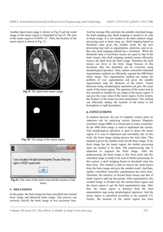 IJRET: International Journal of Research in Engineering and Technology eISSN: 2319-1163 | pISSN: 2321-7308
_______________________________________________________________________________________
Volume: 03 Issue: 03 | Mar-2014, Available @ http://www.ijret.org 372
Another input brain image is shown in Fig.-9 and the result
image of the tumor region is illustrated in Fig-10. The area
of the tumor region is 0.44301 in2
. Then, the location of the
tumor region is shown in Fig.-11.
Fig.-9: The input brain tumor image
Fig.-10: The image of the tumor region
Fig-11: The value of the tumor area and the location of the
tumor
5. DISCUSSIONS
In this paper, the brain image has been classified into normal
brain image and abnormal brain image. This process can
correctly classify the brain image in less execution time.
And the average filter provides the suitable smoothed image
for skull stripping step. Skull stripping is needed to do only
in brain image. It is not needed to do other medical image
processing such as heart, lung, etc. Skull stripping based on
threshold value gives the reliable result for the next
processing step such as segmentation, detection, and so on.
But, this skull stripping method has a drawback. When the
threshold value of non-brain tissues are equal to that of the
brain tissues, this skull stripping method cannot efficiently
remove the skull from the brain image. Therefore the skull
tissues can leave in the brain image because of this
drawback. But, this drawback can be overcome using
morphological operation. Then, marker controlled watershed
segmentation method can efficiently segment the MRI brain
tumor image. This segmentation method can reduce the
problem of over segmentation and gives the suitable
segmentation map for detection of the tumor. Tumor
detection using morphological operation can give the exact
result of the tumor region. The equation of the tumor area in
this research is suitable for any shape of the tumor region. It
can give the exact value of the rumor region. In this system,
the location of the tumor has been determined. This method
can efficiently display the location of the tumor at left
hemisphere or right hemisphere.
6. CONCLUSIONS
In medical decision, the use of computer science plays an
important role for analyzing various diseases. Magnetic
resonance image (MRI) is a critical part in many researches.
So the MRI brain image is used to implement the system.
And morphological operation is used to detect the tumor
region. It is easy to implement and reasonably fast. In this
work, the brain image testing process has been done. This
method is given the reliable result for the brain image. If the
brain image has the tumor region, the further processing
steps are needed to be done. The preprocessing step is
important to segment the brain image. After the
preprocessing, the brain image is free from noise and this
smoothed image is ready to be used in further processing. In
this system, a skull stripping based on threshold value has
been done. This method is able to remove the skull tissues
from the brain image and give the suitable result. And then,
marker controlled watershed segmentation has been done.
Therefore, the intensity of normal brain tissues and that of
tumor region is split up into groups. After segmentation, this
resulted image is divided into the normal brain region and
the tumor region to get the final segmentation map. After
that, the tumor region is detected from the final
segmentation map using morphological operation. And the
tumor region is calculated according to the equation (5).
Finally, the location of the tumor region has been
 