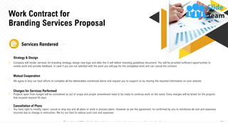 Work Contract for
Branding Services Proposal
21
Services Rendered
Strategy & Design
Company will render services for branding strategy, design new logo and after this it will deliver branding guidelines document. You will be provided sufficient opportunities to
review work and provide feedback, in case if you are not satisfied with the work you will pay for the completed work and can cancel the contract
Mutual Cooperation
We agree to levy our best efforts to complete all the deliverables mentioned above and request you to support us by sharing the required information on your website
Charges for Services Performed
Projects apart from budget will be considered as out of scope and proper amendment need to be made to continue work on the same. Extra charges will be levied for the projects
that exceeds beyond 45 days
Cancellation of Plans
You have right to modify, reject, cancel or stop any and all plans or work in process plans. However as per the agreement, its confirmed by you to reimburse all cost and expenses
incurred due to change in instruction. We try our best to reduce such cost and expenses
This slide is 100% editable. Adapt it to your needs and capture your audience's attention.
 