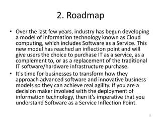2. Roadmap
• Over the last few years, industry has begun developing
  a model of information technology known as Cloud
  computing, which includes Software as a Service. This
  new model has reached an inflection point and will
  give users the choice to purchase IT as a service, as a
  complement to, or as a replacement of the traditional
  IT software/hardware infrastructure purchase.
• It's time for businesses to transform how they
  approach advanced software and innovative business
  models so they can achieve real agility. If you are a
  decision maker involved with the deployment of
  information technology, then it's imperative that you
  understand Software as a Service Inflection Point.
                                                        11
 