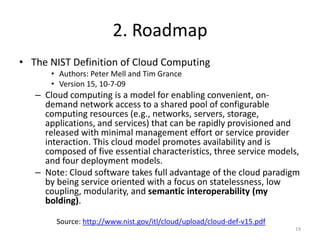 2. Roadmap
• The NIST Definition of Cloud Computing
       • Authors: Peter Mell and Tim Grance
       • Version 15, 10-7-09
   – Cloud computing is a model for enabling convenient, on-
     demand network access to a shared pool of configurable
     computing resources (e.g., networks, servers, storage,
     applications, and services) that can be rapidly provisioned and
     released with minimal management effort or service provider
     interaction. This cloud model promotes availability and is
     composed of five essential characteristics, three service models,
     and four deployment models.
   – Note: Cloud software takes full advantage of the cloud paradigm
     by being service oriented with a focus on statelessness, low
     coupling, modularity, and semantic interoperability (my
     bolding).

        Source: http://www.nist.gov/itl/cloud/upload/cloud-def-v15.pdf
                                                                         19
 