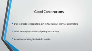 Good Constructors
• Do not create collaborators, but instead accept them as parameters
• Use a Factory for complex object graph creation
• Avoid instantiating fields at declaration
 