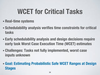WCET for Critical Tasks
24
• Real-time systems
• Schedulability analysis verifies time constraints for critical
tasks
• Early schedulability analysis and design decisions require
early task Worst Case Execution Time (WCET) estimates
• Challenges: Tasks not fully implemented, worst case
inputs unknown
• Goal: Estimating Probabilistic Safe WCET Ranges at Design
Stages
 