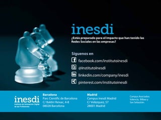 ¿Estás preparado para el impacto que han tenido las
Redes Sociales en las empresas?

Síguenos en
facebook.com/institutoinesdi
@InstitutoInesdi
linkedin.com/company/inesdi
pinterest.com/institutoinesdi
Barcelona
Parc Científic de Barcelona
C/ Baldiri Reixac, 4-8
08028 Barcelona

www.inesdi.com

Madrid
Campus inesdi Madrid
C/ Velázquez, 57
28001 Madrid

info@inesdi.com

Campus Asociados:
Valencia, Bilbao y
San Sebastián.

902-501-603

 