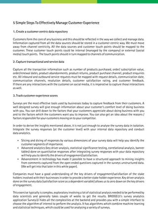 5 Simple Steps To Effectively Manage Customer Experience
1. Create a customer centric data repository
Customers form the core of any business and this should be reflected in the way we collect and manage data.
Information captured from all the data sources should be stored in a customer centric way. We must move
away from channel centricity. All the data sources and customer touch points should be mapped to the
customer. These customer touch points could be internal (managed by the company) or external (social
media) touch points. The touch points should in turn mapped to channels of communication.
2. Capture transactional and service data
Capture all the transaction information such as number of products purchased, order/ subscription value,
order/renewal dates, product abandonments, product returns, product purchase channel, product enquiries
etc. All inbound and outbound service requests must be mapped with request details, communication date,
communication channels, resolution details, customer satisfaction rating, and customer feedback.
If there are any interactions with the customer on social media, it is imperative to capture those interactions
as well.
3. Track customer experience scores
Surveys are the most effective tools used by businesses today to capture feedback from their customers. A
well designed survey will give enough information about your customer's comfort level of doing business
with you. You can drill down to the factors that your customers appreciate about doing business with you
and to the factors which the customers want you to improve. You can also get an idea about the reasons /
factors responsible for your customers moving on to your competitor.
In order to derive the insights mentioned above, it is not just enough to analyse the survey data in isolation.
Integrate the survey responses (at the customer level) with your internal data repository and conduct
data analytics.
 Slicing and dicing of responses by various dimensions of your survey data will help you identify the
customer segments of importance.
 Advanced analytics (key driver analysis, statistical significance testing, correlational analysis, banner
tables) done on quantitative responses after integrating survey responses with your data repository
will help you to identify the drivers of engagement/satisfaction.
 Advancement in technology has made it possible to have a structured approach to mining insights
from comments captured from the open ended questions captured in the surveys unstructured data.
(We will get into that later in this white paper).
Companies must have a good understanding of the key drivers of engagement/satisfaction of the stake
holders involved with their businesses in order to provide a better stake holder experience. Key driver analysis
done on the survey data (satisfaction score as a dependent variable) allows us to zero down on the key drivers
of engagement.
This exercise typically is complex, exploratory involving a lot of statistical analysis needed to be performed by
data scientists and generally takes couple of weeks to get the results. BRIDGEi2i's survey analytics
application Surveyi2i hides all the complexities at the backend and provides you with a simple interface to
choose the algorithm of interest to perform the analysis. It has algorithms which combine machine learning
and statistical techniques, which could be used for analysing a variety of surveys.
 