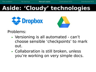 The problem No backup Manual copies Centralised VCS Distributed VCS
Aside: ‘Cloudy’ technologies
Problems:
Versioning is all automated - can’t
choose sensible ‘checkpoints’ to mark
out.
Collaboration is still broken, unless
you’re working on very simple docs.
 