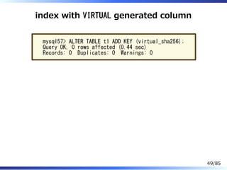 index with VIRTUAL generated column
mysql57> ALTER TABLE t1 ADD KEY (virtual_sha256);
Query OK, 0 rows affected (0.44 sec)
Records: 0 Duplicates: 0 Warnings: 0
49/85
 