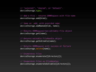 // "external", "shared", or "default".
deviceStorage.type;
// Add a file - returns DOMRequest with file name
deviceStorage.add(blob);
// Same as .add, with provided name
deviceStorage.addNamed(blob, name);
// Returns DOMRequest/non-editable File object
deviceStorage.get(name);
// Returns editable FileHandle object
deviceStorage.getEditable(name);
// Returns DOMRequest with success or failure
deviceStorage.delete(name);
// Enumerates files
deviceStorage.enumerate([directory]);
// Enumerates files as FileHandles
deviceStorage.enumerateEditable([directory]);
 