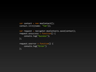 var contact = new mozContact();
contact.init({name: "Tom"});
var request = navigator.mozContacts.save(contact);
request.onsuccess = function() {
console.log("Success");
};
request.onerror = function() {
console.log("Error")
};
 