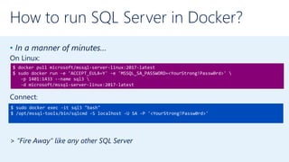 How to run SQL Server in Docker?
• In a manner of minutes…
On Linux:
Connect:
> “Fire Away” like any other SQL Server
$ docker pull microsoft/mssql-server-linux:2017-latest
$ sudo docker run -e 'ACCEPT_EULA=Y' -e 'MSSQL_SA_PASSWORD=<YourStrong!Passw0rd>' 
-p 1401:1433 --name sql3 
-d microsoft/mssql-server-linux:2017-latest
$ sudo docker exec -it sql3 "bash"
$ /opt/mssql-tools/bin/sqlcmd -S localhost -U SA -P '<YourStrong!Passw0rd>'
 