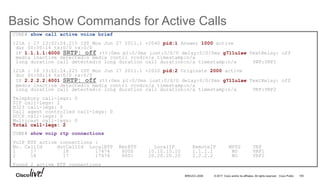 © 2017 Cisco and/or its affiliates. All rights reserved. Cisco Public
Basic Show Commands for Active Calls
100BRKUCC-2006
CUBE# show call active voice brief
121A : 17 13:02:24.215 IST Mon Jun 27 2011.1 +2040 pid:1 Answer 1000 active
dur 00:00:14 tx:0/0 rx:0/0
IP 1.1.1.1:6000 SRTP: off rtt:0ms pl:0/0ms lost:0/0/0 delay:0/0/0ms g711ulaw TextRelay: off
media inactive detected:n media contrl rcvd:n/a timestamp:n/a
long duration call detected:n long duration call duration:n/a timestamp:n/a VRF:VRF1
121A : 18 13:02:24.225 IST Mon Jun 27 2011.1 +2020 pid:2 Originate 2000 active
dur 00:00:14 tx:0/0 rx:0/0
IP 2.2.2.2:6001 SRTP: off rtt:0ms pl:0/0ms lost:0/0/0 delay:0/0/0ms g711ulaw TextRelay: off
media inactive detected:n media contrl rcvd:n/a timestamp:n/a
long duration call detected:n long duration call duration:n/a timestamp:n/a VRF:VRF2
Telephony call-legs: 0
SIP call-legs: 2
H323 call-legs: 0
Call agent controlled call-legs: 0
SCCP call-legs: 0
Multicast call-legs: 0
Total call-legs: 2
CUBE# show voip rtp connections
VoIP RTP active connections :
No. CallId dstCallId LocalRTP RmtRTP LocalIP RemoteIP MPSS VRF
1 17 18 17474 6000 10.10.10.10 1.1.1.1 NO VRF1
2 18 17 17476 6001 20.20.20.20 2.2.2.2 NO VRF2
Found 2 active RTP connections
 