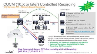 © 2017 Cisco and/or its affiliates. All rights reserved. Cisco Public
CUCM (10.X or later) Controlled Recording
49BRKUCC-2006
1. Enable HTTP on IOS
ip http server
http client persistent
2. Enable the API on IOS
uc wsapi
source-address [IP_Address_of_CUBE]
3. Enable XMF service within the API
provider xmf
remote-url 1 http://CUCM:8090/ucm_xmf
no shutdown
Gateway/CUBE Recording
Enabled
1. 2.
3.
4.
5.
[1] – [3]: An external call is answered by user with IP phone
[4] – [5]: CUCM sends forking request over HTTP to CUBE, which
sends two media streams towards the Recording Server
UC Services API – Network Based Recording
• Recording not preserved on failover in CUBE HA
• Selective Recording, Mobile/SNR/MVA Calls
• Recording Call Preservation
Now Supports Inbound CVP (Survivability.tcl) Call Recording
[IOS 15.6(1)T, IOS-XE 3.17]
 