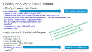 © 2017 Cisco and/or its affiliates. All rights reserved. Cisco Public
Configuring Voice Class Tenant
BRKUCC-2006 57
• Configure voice class tenant
voice class tenant 1
registrar 1 ipv4:10.64.86.35:9052 expires 3600
credentials username aaaa password 7 06070E204D realm aaaa.com
credentials number bbbb username bbbb password 7 110B1B0715 realm bbbb.com
bind control source-interface GigabitEthernet0/0
bind media source-interface GigabitEthernet0/0
copy-list 1
outbound-proxy ipv4:10.64.86.35:9055
early-offer forced
• Apply tenant to the desired dial-peer
dial-peer voice 1 voip
destination-pattern 111
session protocol sipv2
session target ipv4:10.64.86.35:9051
session transport udp
voice-class sip tenant 1 Apply Tenant to a Dial-peer
Add new voice class tenant
 