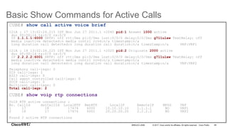 © 2017 Cisco and/or its affiliates. All rights reserved. Cisco Public
Basic Show Commands for Active Calls
89BRKUCC-2006
CUBE# show call active voice brief
121A : 17 13:02:24.215 IST Mon Jun 27 2011.1 +2040 pid:1 Answer 1000 active
dur 00:00:14 tx:0/0 rx:0/0
IP 1.1.1.1:6000 SRTP: off rtt:0ms pl:0/0ms lost:0/0/0 delay:0/0/0ms g711ulaw TextRelay: off
media inactive detected:n media contrl rcvd:n/a timestamp:n/a
long duration call detected:n long duration call duration:n/a timestamp:n/a VRF:VRF1
121A : 18 13:02:24.225 IST Mon Jun 27 2011.1 +2020 pid:2 Originate 2000 active
dur 00:00:14 tx:0/0 rx:0/0
IP 2.2.2.2:6001 SRTP: off rtt:0ms pl:0/0ms lost:0/0/0 delay:0/0/0ms g711ulaw TextRelay: off
media inactive detected:n media contrl rcvd:n/a timestamp:n/a
long duration call detected:n long duration call duration:n/a timestamp:n/a VRF:VRF2
Telephony call-legs: 0
SIP call-legs: 2
H323 call-legs: 0
Call agent controlled call-legs: 0
SCCP call-legs: 0
Multicast call-legs: 0
Total call-legs: 2
CUBE# show voip rtp connections
VoIP RTP active connections :
No. CallId dstCallId LocalRTP RmtRTP LocalIP RemoteIP MPSS VRF
1 17 18 17474 6000 10.10.10.10 1.1.1.1 NO VRF1
2 18 17 17476 6001 20.20.20.20 2.2.2.2 NO VRF2
Found 2 active RTP connections
 