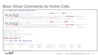© 2017 Cisco and/or its affiliates. All rights reserved. Cisco Public
Basic Show Commands for Active Calls
96BRKUCC-2006
CUBE# show call active voice brief
121A : 17 13:02:24.215 IST Mon Jun 27 2011.1 +2040 pid:1 Answer 1000 active
dur 00:00:14 tx:0/0 rx:0/0
IP 1.1.1.1:6000 SRTP: off rtt:0ms pl:0/0ms lost:0/0/0 delay:0/0/0ms g711ulaw TextRelay: off
media inactive detected:n media contrl rcvd:n/a timestamp:n/a
long duration call detected:n long duration call duration:n/a timestamp:n/a VRF:VRF1
121A : 18 13:02:24.225 IST Mon Jun 27 2011.1 +2020 pid:2 Originate 2000 active
dur 00:00:14 tx:0/0 rx:0/0
IP 2.2.2.2:6001 SRTP: off rtt:0ms pl:0/0ms lost:0/0/0 delay:0/0/0ms g711ulaw TextRelay: off
media inactive detected:n media contrl rcvd:n/a timestamp:n/a
long duration call detected:n long duration call duration:n/a timestamp:n/a VRF:VRF2
Telephony call-legs: 0
SIP call-legs: 2
H323 call-legs: 0
Call agent controlled call-legs: 0
SCCP call-legs: 0
Multicast call-legs: 0
Total call-legs: 2
CUBE# show voip rtp connections
VoIP RTP active connections :
No. CallId dstCallId LocalRTP RmtRTP LocalIP RemoteIP MPSS VRF
1 17 18 17474 6000 10.10.10.10 1.1.1.1 NO VRF1
2 18 17 17476 6001 20.20.20.20 2.2.2.2 NO VRF2
Found 2 active RTP connections
 