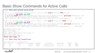 © 2017 Cisco and/or its affiliates. All rights reserved. Cisco Public
Basic Show Commands for Active Calls
98BRKUCC-2006
CUBE# show call active voice brief
121A : 17 13:02:24.215 IST Mon Jun 27 2011.1 +2040 pid:1 Answer 1000 active
dur 00:00:14 tx:0/0 rx:0/0
IP 1.1.1.1:6000 SRTP: off rtt:0ms pl:0/0ms lost:0/0/0 delay:0/0/0ms g711ulaw TextRelay: off
media inactive detected:n media contrl rcvd:n/a timestamp:n/a
long duration call detected:n long duration call duration:n/a timestamp:n/a VRF:VRF1
121A : 18 13:02:24.225 IST Mon Jun 27 2011.1 +2020 pid:2 Originate 2000 active
dur 00:00:14 tx:0/0 rx:0/0
IP 2.2.2.2:6001 SRTP: off rtt:0ms pl:0/0ms lost:0/0/0 delay:0/0/0ms g711ulaw TextRelay: off
media inactive detected:n media contrl rcvd:n/a timestamp:n/a
long duration call detected:n long duration call duration:n/a timestamp:n/a VRF:VRF2
Telephony call-legs: 0
SIP call-legs: 2
H323 call-legs: 0
Call agent controlled call-legs: 0
SCCP call-legs: 0
Multicast call-legs: 0
Total call-legs: 2
CUBE# show voip rtp connections
VoIP RTP active connections :
No. CallId dstCallId LocalRTP RmtRTP LocalIP RemoteIP MPSS VRF
1 17 18 17474 6000 10.10.10.10 1.1.1.1 NO VRF1
2 18 17 17476 6001 20.20.20.20 2.2.2.2 NO VRF2
Found 2 active RTP connections
 
