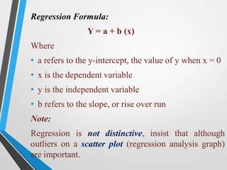 Regression Formula:
Y = a + b (x)
Where
• a refers to the y-intercept, the value of y when x = 0
• x is the dependent variable
• y is the independent variable
• b refers to the slope, or rise over run
Note:
Regression is not distinctive, insist that although
outliers on a scatter plot (regression analysis graph)
are important.
 