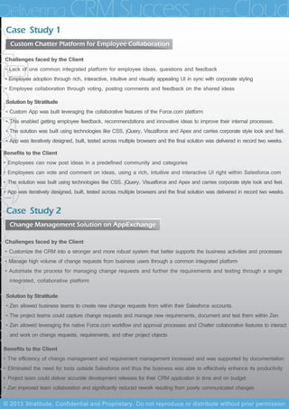 Challenges faced by the Client
• Lack of one common integrated platform for employee ideas, questions and feedback
• Employee adoption through rich, interactive, intuitive and visually appealing UI in sync with corporate styling
• Employee collaboration through voting, posting comments and feedback on the shared ideas
Solution by Stratitude
• Custom App was built leveraging the collaborative features of the Force.com platform
• This enabled getting employee feedback, recommendations and innovative ideas to improve their internal processes.
• The solution was built using technologies like CSS, jQuery, Visualforce and Apex and carries corporate style look and feel.
• App was iteratively designed, built, tested across multiple browsers and the final solution was delivered in record two weeks.
Benefits to the Client
• Employees can now post ideas in a predefined community and categories
• Employees can vote and comment on ideas, using a rich, intuitive and interactive UI right within Salesforce.com
• The solution was built using technologies like CSS, jQuery, Visualforce and Apex and carries corporate style look and feel.
• App was iteratively designed, built, tested across multiple browsers and the final solution was delivered in record two weeks.
Case Study 1
Custom Chatter Platform for Employee Collaboration
Challenges faced by the Client
• Customize the CRM into a stronger and more robust system that better supports the business activities and processes
• Manage high volume of change requests from business users through a common integrated platform
• Automate the process for managing change requests and further the requirements and testing through a single
integrated, collaborative platform
Solution by Stratitude
• Zen allowed business teams to create new change requests from within their Salesforce accounts.
• The project teams could capture change requests and manage new requirements, document and test them within Zen
• Zen allowed leveraging the native Force.com workflow and approval processes and Chatter collaborative features to interact
and work on change requests, requirements, and other project objects
Benefits to the Client
• The efficiency of change management and requirement management increased and was supported by documentation
• Eliminated the need for tools outside Salesforce and thus the business was able to effectively enhance its productivity
• Project team could deliver accurate development releases for their CRM application in time and on budget
• Zen improved team collaboration and significantly reduced rework resulting from poorly communicated changes
Case Study 2
Change Management Solution on AppExchange
Delivering CRM Success inthe Cloud
© 2013 Stratitude, Confidential and Proprietary. Do not reproduce or distribute without prior permission
 