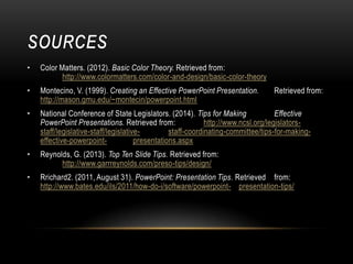 •

Color Matters. (2012). Basic Color Theory. Retrieved from:
http://www.colormatters.com/color-and-design/basic-color-theory

•

Montecino, V. (1999). Creating an Effective PowerPoint Presentation.
http://mason.gmu.edu/~montecin/powerpoint.html

•

National Conference of State Legislators. (2014). Tips for Making
Effective
PowerPoint Presentations. Retrieved from:
http://www.ncsl.org/legislatorsstaff/legislative-staff/legislativestaff-coordinating-committee/tips-for-makingeffective-powerpointpresentations.aspx

•

Reynolds, G. (2013). Top Ten Slide Tips. Retrieved from:
http://www.garrreynolds.com/preso-tips/design/

•

Rrichard2. (2011, August 31). PowerPoint: Presentation Tips. Retrieved from:
http://www.bates.edu/ils/2011/how-do-i/software/powerpoint- presentation-tips/

Retrieved from:

 