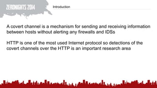 Introduction
A covert channel is a mechanism for sending and receiving information
between hosts without alerting any firewalls and IDSs
HTTP is one of the most used Internet protocol so detections of the
covert channels over the HTTP is an important research area
 