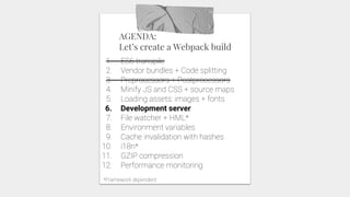 AGENDA:
Let’s create a Webpack build
1. ES6 transpile
2. Vendor bundles + Code splitting
3. Preprocessors + Postprocessors
4. Minify JS and CSS + source maps
5. Loading assets: images + fonts
6. Development server
7. File watcher + HML*
8. Environment variables
9. Cache invalidation with hashes
10. i18n*
11. GZIP compression
12. Performance monitoring
*Framework dependent
 