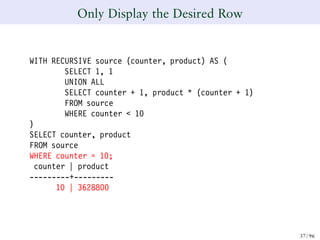 Only Display the Desired Row
WITH RECURSIVE source (counter, product) AS (
SELECT 1, 1
UNION ALL
SELECT counter + 1, product * (counter + 1)
FROM source
WHERE counter < 10
)
SELECT counter, product
FROM source
WHERE counter = 10;
counter | product
---------+---------
10 | 3628800
37/ 96
 