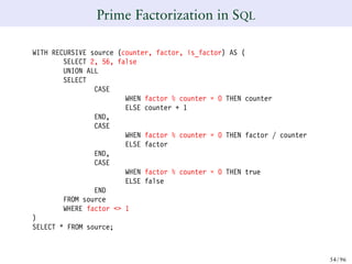 Prime Factorization in SQL
WITH RECURSIVE source (counter, factor, is_factor) AS (
SELECT 2, 56, false
UNION ALL
SELECT
CASE
WHEN factor % counter = 0 THEN counter
ELSE counter + 1
END,
CASE
WHEN factor % counter = 0 THEN factor / counter
ELSE factor
END,
CASE
WHEN factor % counter = 0 THEN true
ELSE false
END
FROM source
WHERE factor <> 1
)
SELECT * FROM source;
54/ 96
 