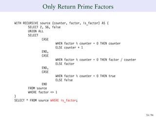 Only Return Prime Factors
WITH RECURSIVE source (counter, factor, is_factor) AS (
SELECT 2, 56, false
UNION ALL
SELECT
CASE
WHEN factor % counter = 0 THEN counter
ELSE counter + 1
END,
CASE
WHEN factor % counter = 0 THEN factor / counter
ELSE factor
END,
CASE
WHEN factor % counter = 0 THEN true
ELSE false
END
FROM source
WHERE factor <> 1
)
SELECT * FROM source WHERE is_factor;
56/ 96
 